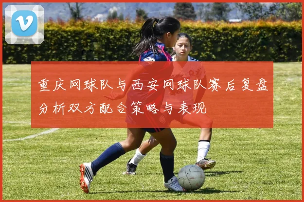 重庆网球队与西安网球队赛后复盘分析双方配合策略与表现
