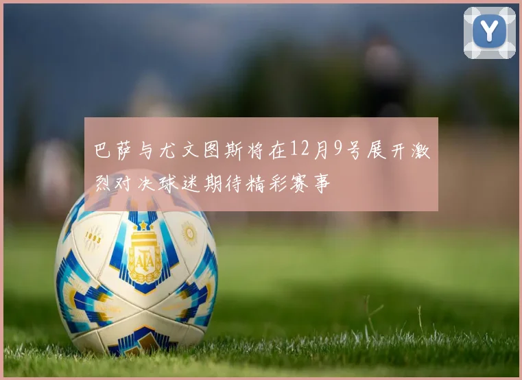 巴萨与尤文图斯将在12月9号展开激烈对决球迷期待精彩赛事