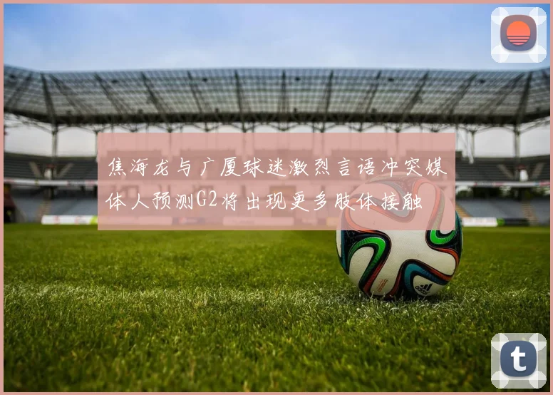 焦海龙与广厦球迷激烈言语冲突媒体人预测G2将出现更多肢体接触