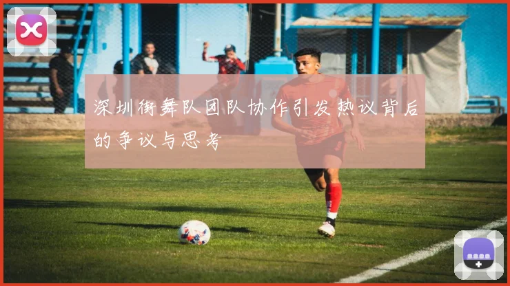 深圳街舞队团队协作引发热议背后的争议与思考