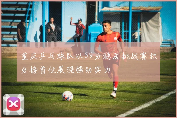 重庆乒乓球队以59分稳居挑战赛积分榜首位展现强劲实力