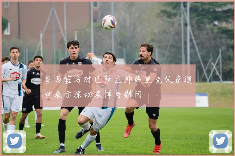 皇马官方对巴萨主帅弗里克父亲逝世表示深切哀悼与慰问